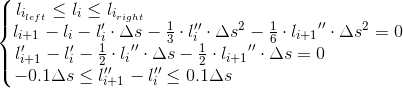 \left\{\begin{matrix} l_{i_{left}}\leq l_{i}\leq l_{i_{right}} \, \, \, \, \, \, \, \, \, \, \, \, \, \, \, \, \, \, \, \, \, \, \, \, \, \, \, \, \, \, \, \, \, \, \, \, \, \, \, \, \, \, \, \, \, \, \, \, \, \, \, \, \, \, \, \, \, \, \, \, \, \, \, \, \, \, \, \, \, \, \, \, \, \, \, \, \, \, \, \, \, \, \, \, \\ l_{i+1}- l_{i}-l_{i}'\cdot \Delta s-\frac{1}{3}\cdot l_{i}''\cdot \Delta s^{2}-\frac{1}{6}\cdot {​{l_{i+1}}}''\cdot \Delta s^{2} =0 \\ l_{i+1}'- l_{i}'-\frac{1}{2}\cdot {l_{i}}''\cdot \Delta s-\frac{1}{2}\cdot {​{l_{i+1}}}''\cdot \Delta s=0 \, \, \, \, \, \, \, \, \, \, \, \, \, \, \, \, \, \, \, \, \, \, \, \, \,\\ -0.1\Delta s\leq l_{i+1}''- l_{i}''\leq 0.1\Delta s \, \, \, \, \, \, \, \, \, \, \, \, \, \, \, \, \, \, \, \, \, \, \, \, \, \, \, \, \, \, \, \, \, \, \, \, \, \, \, \, \, \, \, \, \, \, \, \, \, \, \, \, \, \, \, \, \end{matrix}\right.