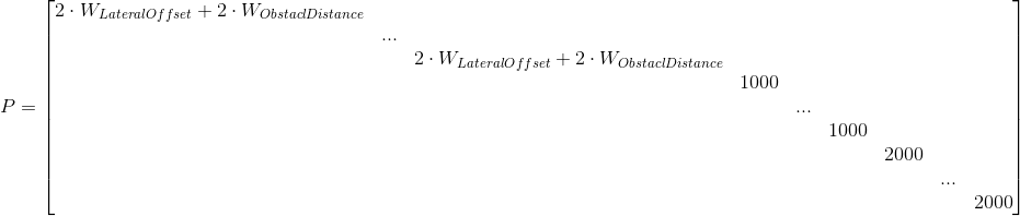 P=\begin{bmatrix} 2\cdot W_{LateralOffset}+2\cdot W_{ObstaclDistance} & & & & & & & & \\ &... & & & & & & & \\ & &2\cdot W_{LateralOffset}+2\cdot W_{ObstaclDistance} & & & & & & \\ & & &1000 & & & & & \\ & & & &... & & & & \\ & & & & &1000 & & & \\ & & & & & &2000 & & \\ & & & & & & &... & \\ & & & & & & & &2000 \end{bmatrix}