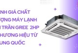 Đánh giá chất lượng máy lạnh âm trần Gree 2HP - Thương hiệu từ Trung Quốc