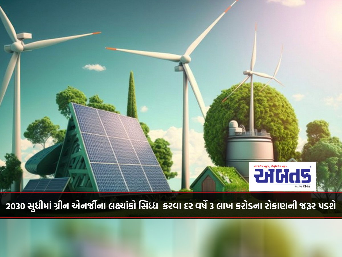 2030 સુધીમાં ગ્રીન એનર્જીના લક્ષ્યાંકો સિધ્ધ કરવા દર વર્ષે 3 લાખ કરોડના રોકાણની જરૂર પડશે