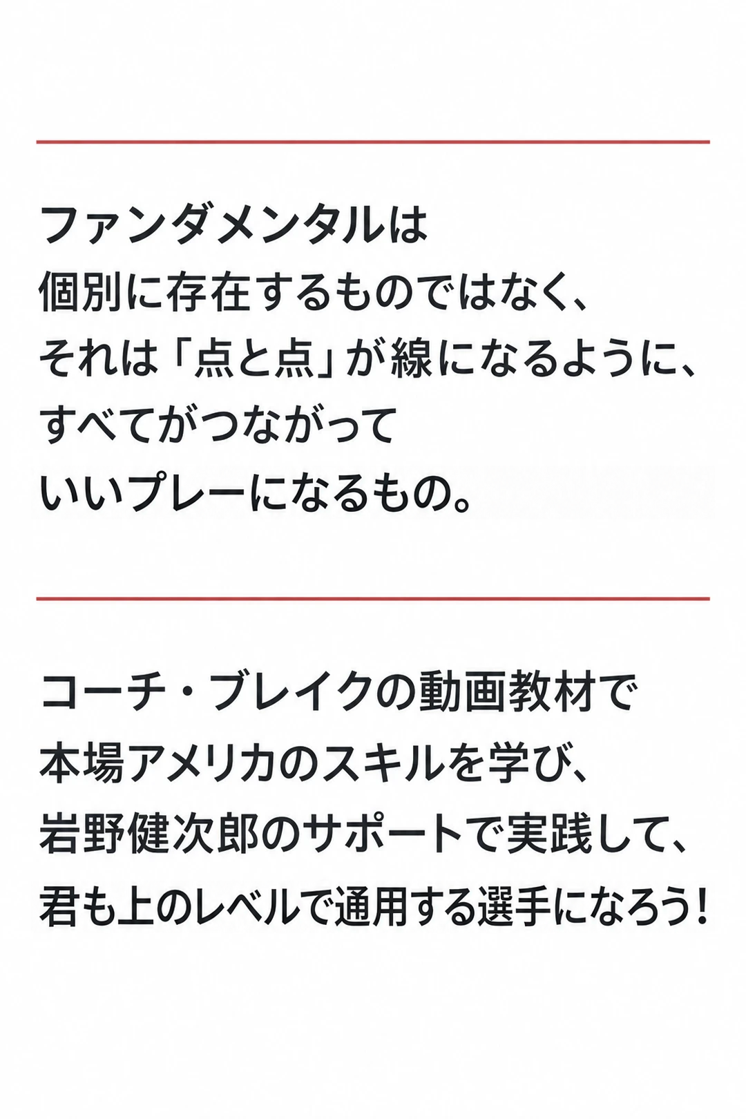 ファンダメンタルは
個別に存在するものではなく、
それは「点と点」が線になるように、
すべてがつながって
いいプレーになるもの。

コーチ・ブレイクの動画教材で
本場アメリカのスキルを学び、
岩野健次郎のサポートで実践して、
君も上のレベルで通用する選手になろう！