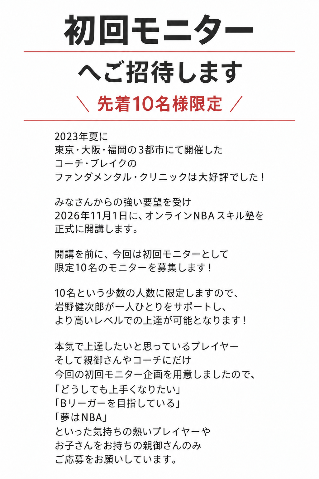 初回モニター

へご招待します

＼ 先着10名様限定 ／
2023年夏に
東京・大阪・福岡の3都市にて開催した
コーチ・ブレイクの
ファンダメンタル・クリニックは大好評でした！
みなさんからの強い要望を受け
2026年11月1日に、オンラインNBAスキル塾を
正式に開講します。
開講を前に、今回は初回モニターとして
限定10名のモニターを募集します！
10名という少数の人数に限定しますので、
岩野健次郎が一人ひとりをサポートし、
より高いレベルでの上達が可能となります！
本気で上達したいと思っているプレイヤー
そして親御さんやコーチにだけ
今回の初回モニター企画を用意しましたので、
「どうしても上手くなりたい」
「Bリーガーを目指している」
「夢はNBA」
といった気持ちの熱いプレイヤーや
お子さんをお持ちの親御さんのみ
ご応募をお願いしています。
