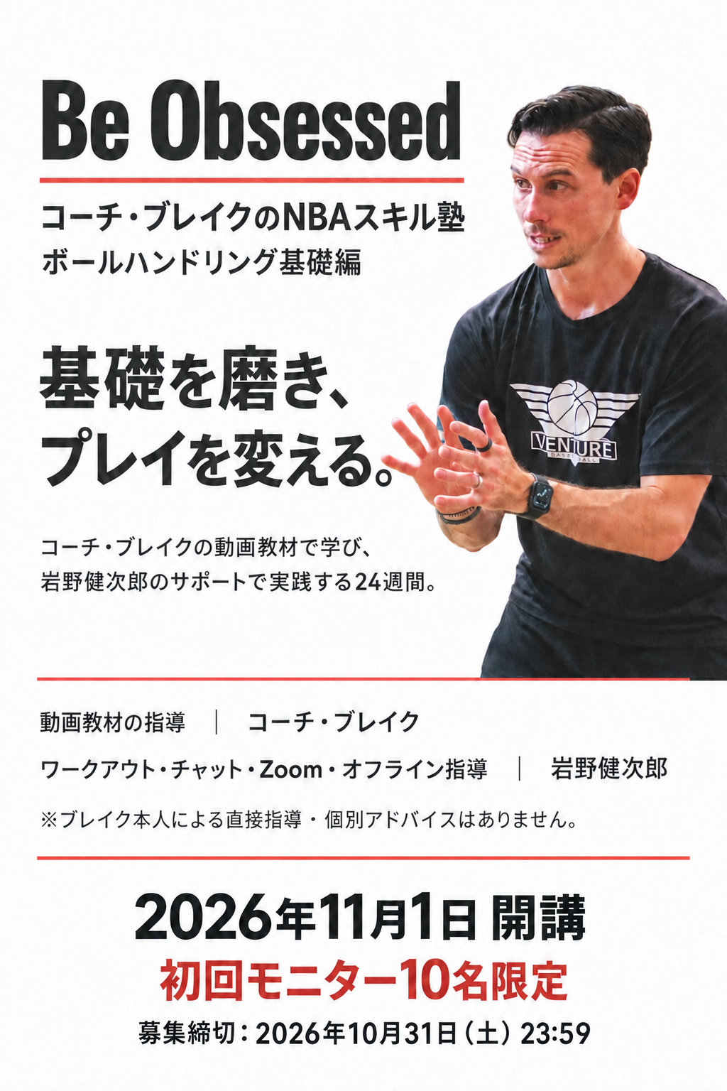 Be Obsessed
コーチ・ブレイクのNBAスキル塾
ボールハンドリング基礎編

基礎を磨き、
プレイを変える。

コーチ・ブレイクの動画教材で学び、
岩野健次郎のサポートで実践する24週間。

動画教材の指導｜コーチ・ブレイク
ワークアウト・チャット・Zoom・オフライン指導｜岩野健次郎
※ブレイク本人による直接指導・個別アドバイスはありません。

2026年11月1日 開講
初回モニター10名限定
募集締切：2026年10月31日（土）23:59