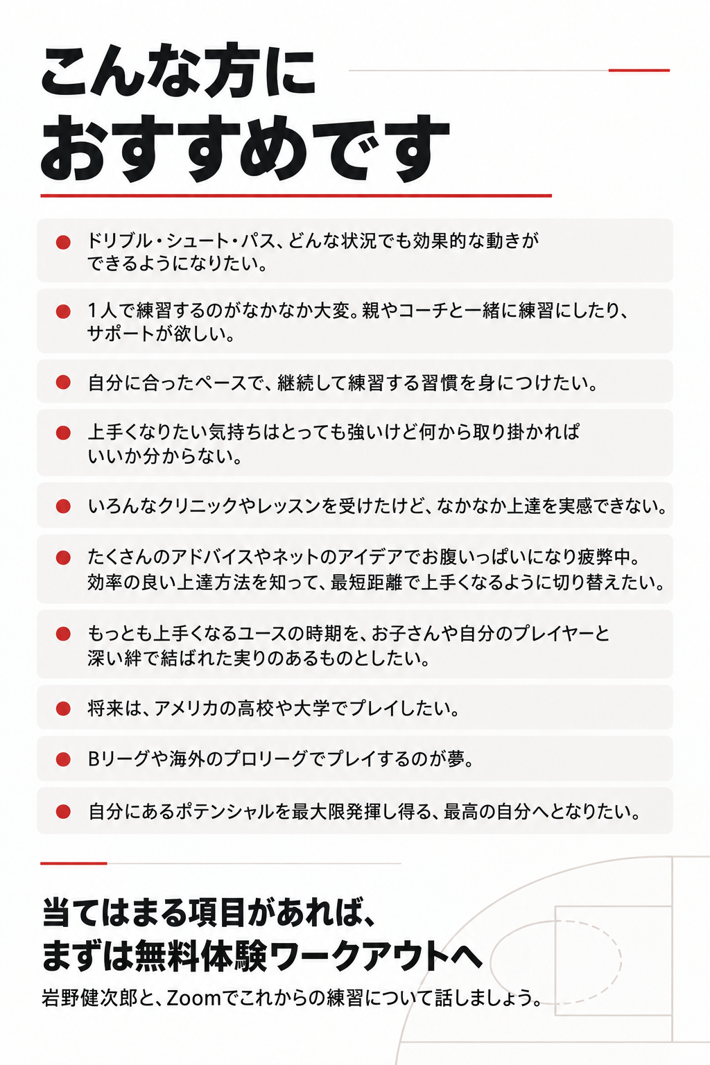 こんな方におすすめです

ドリブル・シュート・パス、どんな状況でも効果的な動きができるようになりたい。

1人で練習するのがなかなか大変。親やコーチと一緒に練習にしたり、サポートが欲しい

自分に合ったペースで、継続して練習する習慣を身につけたい

上手くなりたい気持ちはとっても強いけど何から取り掛かればいいか分からない。

いろんなクリニックやレッスンを受けたけど、なかなか上達を実感できない

たくさんのアドバイスやネットのアイデアでお腹いっぱいになり疲弊中。効率の良い上達方法を知って、最短距離で上手くなるように切り替えたい

もっとも上手くなるユースの時期を、お子さんや自分のプレイヤーと深い絆で結ばれた実りのあるものとしたい

将来は、アメリカの高校や大学でプレイしたい

Bリーグや海外のプロリーグでプレイするのが夢

自分にあるポテンシャルを最大限発揮し得る、最高の自分へとなりたい。

当てはまる項目があれば、まずは無料体験ワークアウトへ
岩野健次郎と、Zoomでこれからの練習について話しましょう。