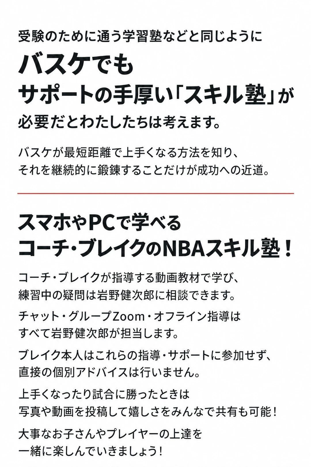受験のために通う学習塾などと同じように
バスケでも
サポートの手厚い「スキル塾」が
必要だとわたしたちは考えます。
バスケが最短距離で上手くなる方法を知り、
それを継続的に鍛錬することだけが成功への近道。

スマホやPCで学べるコーチ・ブレイクのNBAスキル塾！
コーチ・ブレイクが指導する動画教材で学び、
練習中の疑問は岩野健次郎に相談できます。
チャット・グループZoom・オフライン指導は
すべて岩野健次郎が担当します。
ブレイク本人はこれらの指導・サポートに参加せず、
直接の個別アドバイスは行いません。
上手くなったり試合に勝ったときは
写真や動画を投稿して嬉しさをみんなで共有も可能！
大事なお子さんやプレイヤーの上達を
一緒に楽しんでいきましょう！