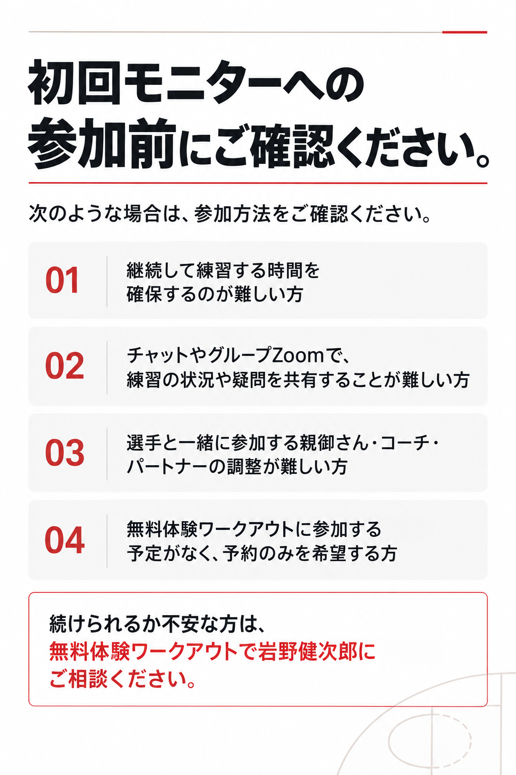 初回モニターへの
参加前にご確認ください。

次のような場合は、参加方法をご確認ください。

継続して練習する時間を確保するのが難しい方

チャットやグループZoomで、練習の状況や疑問を共有することが難しい方

選手と一緒に参加する親御さん・コーチ・パートナーの調整が難しい方

無料体験ワークアウトに参加する予定がなく、予約のみを希望する方

続けられるか不安な方は、無料体験ワークアウトで岩野健次郎にご相談ください。