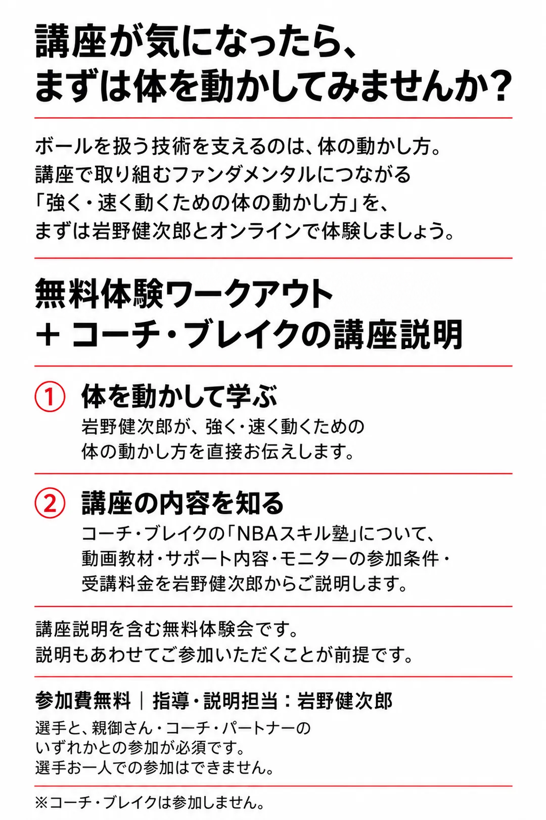 講座が気になったら、まずは体を動かしてみませんか？
ボールを扱う技術を支えるのは、体の動かし方。講座で取り組むファンダメンタルにつながる「強く・速く動くための体の動かし方」を、まずは岩野健次郎とオンラインで体験しましょう。
無料体験ワークアウト＋コーチ・ブレイクの講座説明
①体を動かして学ぶ：岩野健次郎が、強く・速く動くための体の動かし方を直接お伝えします。
②講座の内容を知る：コーチ・ブレイクの「NBAスキル塾」について、動画教材・サポート内容・モニターの参加条件・受講料金を岩野健次郎からご説明します。
講座説明を含む無料体験会です。説明もあわせてご参加いただくことが前提です。
参加費無料｜指導・説明担当：岩野健次郎
選手と、親御さん・コーチ・パートナーのいずれかとの参加が必須です。選手お一人での参加はできません。
※コーチ・ブレイクは参加しません。