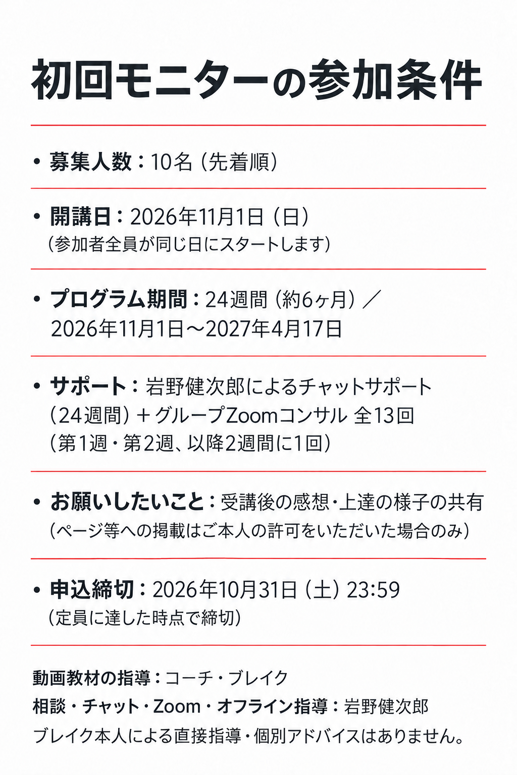 初回モニターの参加条件

・募集人数：10名（先着順）
・開講日：2026年11月1日（日）（参加者全員が同じ日にスタートします）
・プログラム期間：24週間（約6ヶ月）／2026年11月1日〜2027年4月17日
・サポート：岩野健次郎によるチャットサポート（24週間）＋グループZoomコンサル 全13回（第1週・第2週、以降2週間に1回）

・お願いしたいこと：受講後の感想・上達の様子の共有
（ページ等への掲載はご本人の許可をいただいた場合のみ）

・申込締切：2026年10月31日（土）23:59
（定員に達した時点で締切）

動画教材の指導：コーチ・ブレイク
相談・チャット・Zoom・オフライン指導：岩野健次郎
ブレイク本人による直接指導・個別アドバイスはありません。