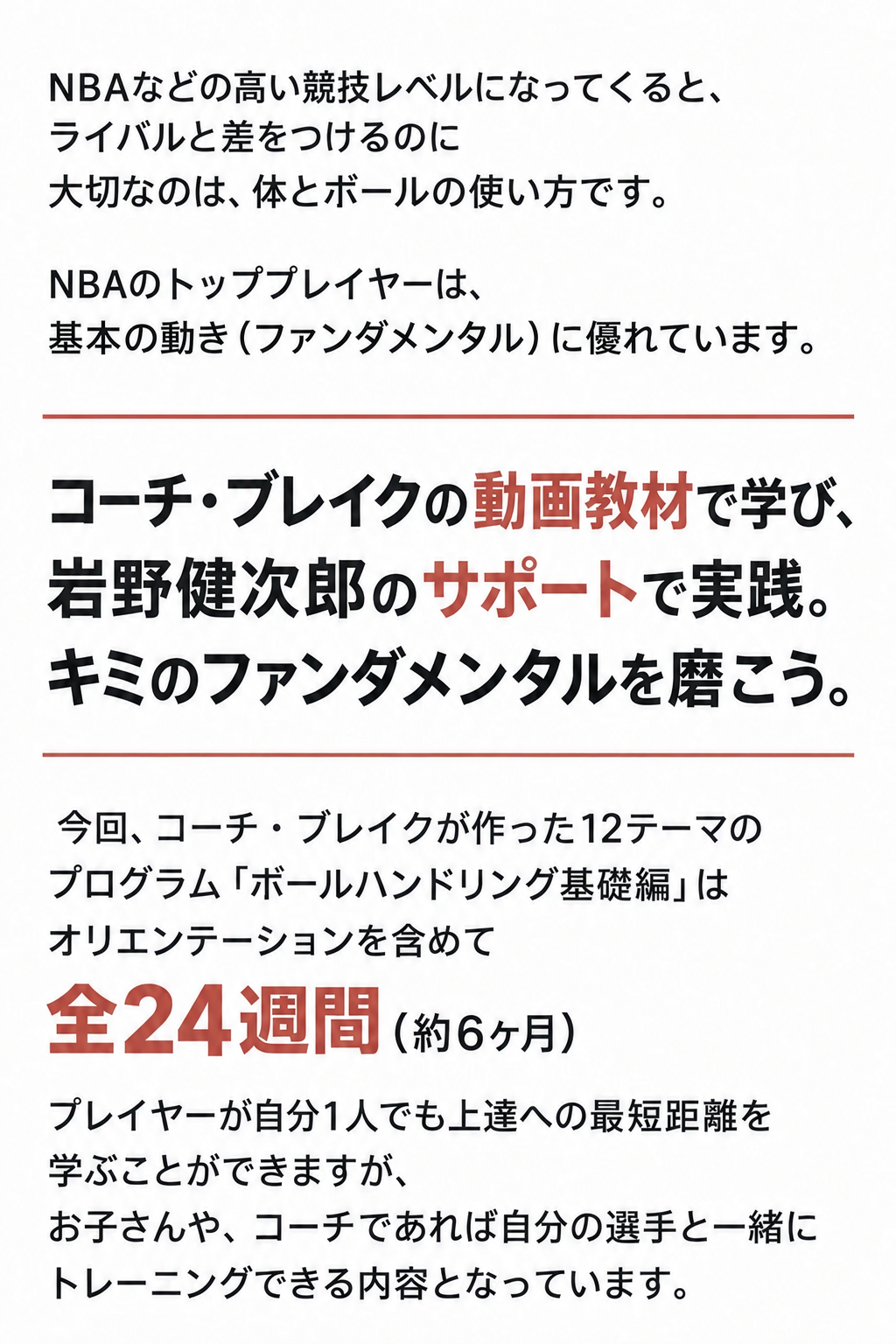 NBAなどの高い競技レベルになってくると、
ライバルと差をつけるのに
大切なのは、体とボールの使い方です。
NBAのトッププレイヤーは、
基本の動き（ファンダメンタル）に優れています。
コーチ・ブレイクの動画教材で学び、
岩野健次郎のサポートで実践。
キミのファンダメンタルを磨こう。
 今回、コーチ・ブレイクが作った12テーマの
プログラム「ボールハンドリング基礎編」は
オリエンテーションを含めて
全24週間（約6ヶ月）
プレイヤーが自分1人でも上達への最短距離を
学ぶことができますが、
お子さんや、コーチであれば自分の選手と一緒に
トレーニングできる内容となっています。