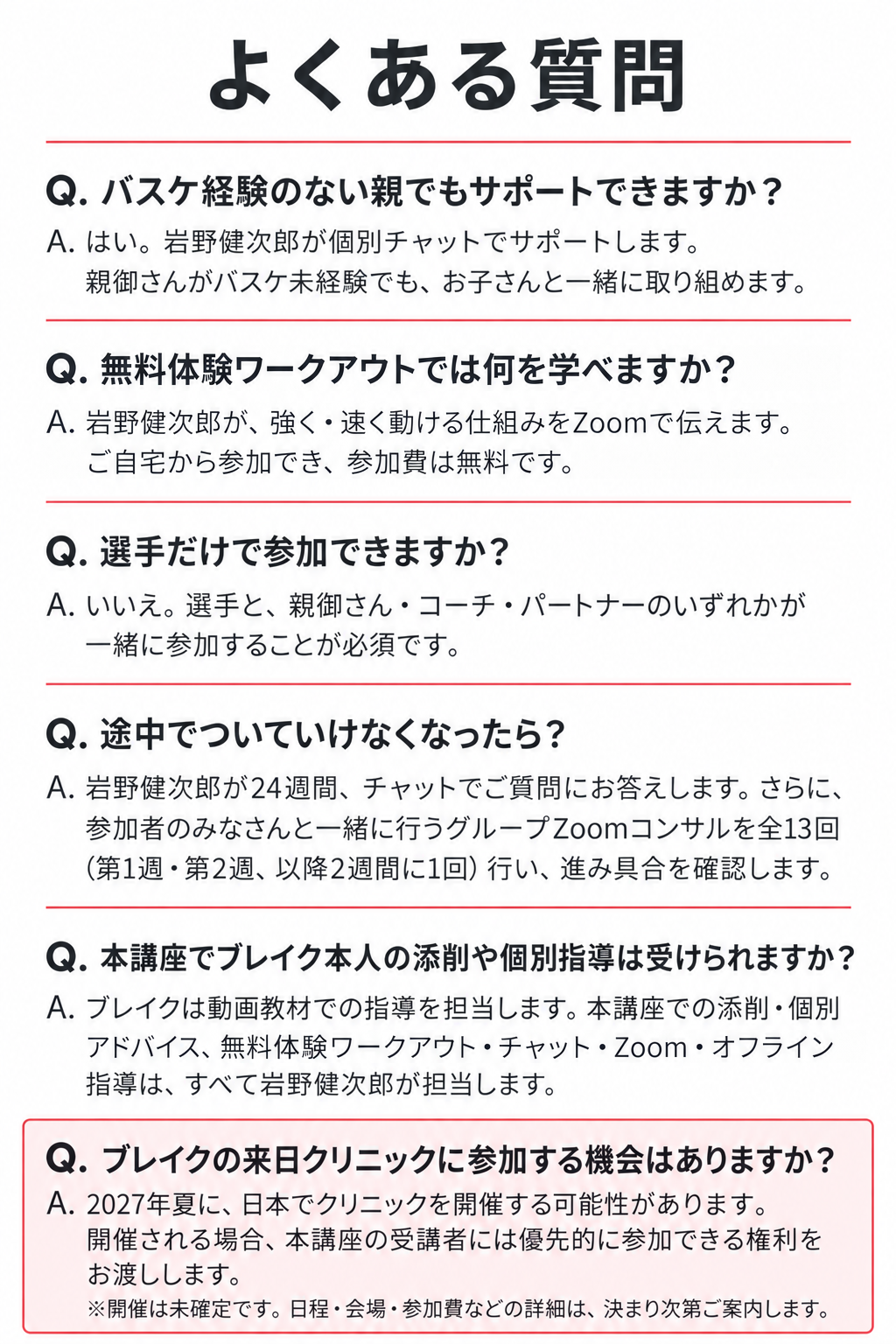 よくある質問

Q. バスケ経験のない親でもサポートできますか？
A. はい。岩野健次郎が個別チャットでサポートします。
親御さんがバスケ未経験でも、お子さんと一緒に取り組めます。

Q. 無料体験ワークアウトでは何を学べますか？
A. 岩野健次郎が、強く・速く動ける仕組みをZoomで伝えます。ご自宅から参加でき、参加費は無料です。

Q. 選手だけで参加できますか？
A. いいえ。選手と、親御さん・コーチ・パートナーのいずれかが一緒に参加することが必須です。

Q. 途中でついていけなくなったら？
A. 岩野健次郎が24週間、チャットでご質問にお答えします。さらに、参加者のみなさんと一緒に行うグループZoomコンサルを全13回（第1週・第2週、以降2週間に1回）行い、進み具合を確認します。

Q. 本講座でブレイク本人の添削や個別指導は受けられますか？
A. ブレイクは動画教材での指導を担当します。本講座での添削・個別アドバイス、無料体験ワークアウト・チャット・Zoom・オフライン指導は、すべて岩野健次郎が担当します。

Q. ブレイクの来日クリニックに参加する機会はありますか？
A. 2027年夏に、日本でクリニックを開催する可能性があります。開催される場合、本講座の受講者には優先的に参加できる権利をお渡しします。
※開催は未確定です。日程・会場・参加費などの詳細は、決まり次第ご案内します。
