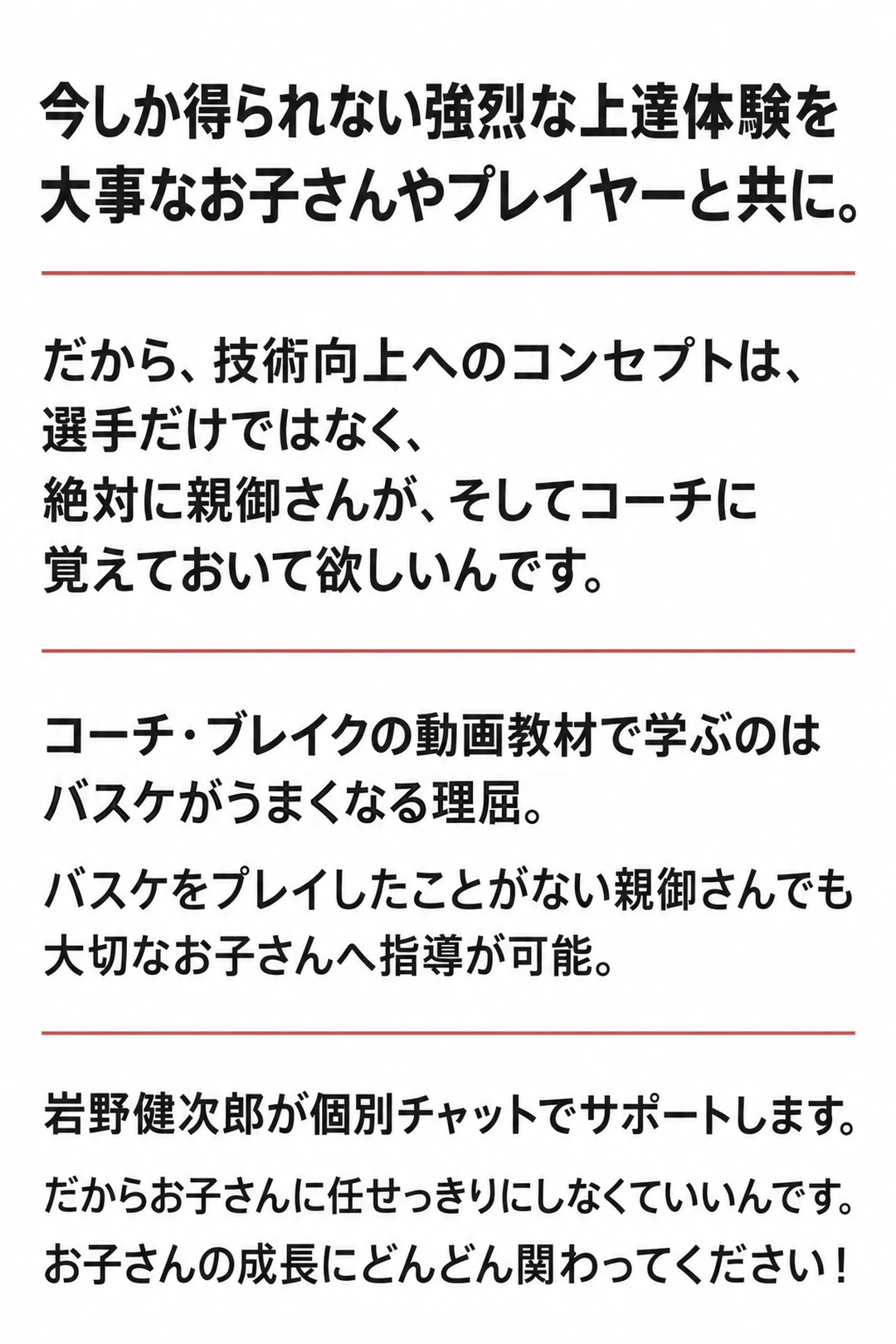 今しか得られない強烈な上達体験を
大事なお子さんやプレイヤーと共に。
だから、技術向上へのコンセプトは、
選手だけではなく、
絶対に親御さんが、そしてコーチに
覚えておいて欲しいんです。
コーチ・ブレイクの動画教材で学ぶのは
バスケがうまくなる理屈。
バスケをプレイしたことがない親御さんでも
大切なお子さんへ指導が可能。
岩野健次郎が個別チャットでサポートします。
だからお子さんに任せっきりにしなくていいんです。
お子さんの成長にどんどん関わってください！