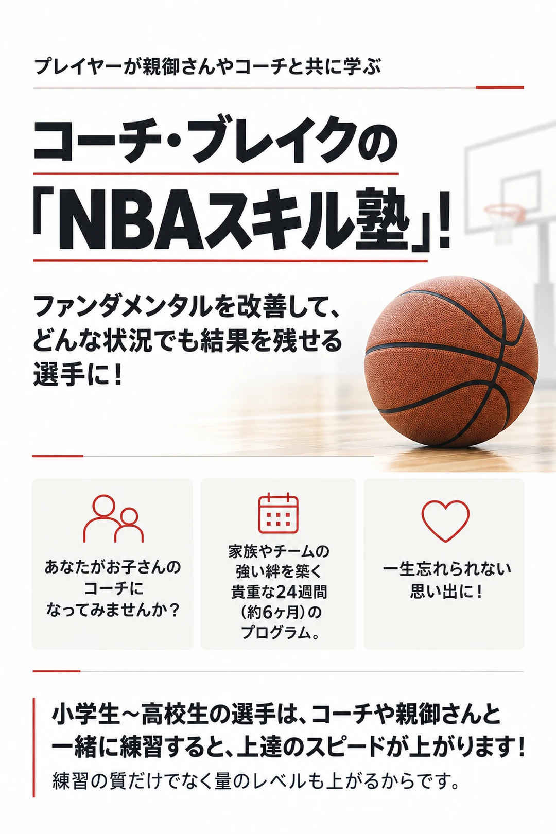 プレイヤーが親御さんやコーチと共に学ぶ
コーチ・ブレイクの「NBAスキル塾」！
ファンダメンタルを改善して、
どんな状況でも結果を残せる選手に！
あなたがお子さんのコーチに
なってみませんか？
家族やチームの強い絆を築く
貴重な24週間（約6ヶ月）の
プログラム。
一生忘れられない思い出に！
小学生〜高校生の選手は、コーチや親御さんと
一緒に練習すると、上達のスピードが上がります！
練習の質だけでなく量のレベルも上がるからです。